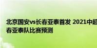 北京國安vs長春亞泰首發 2021中超第14輪北京國安隊vs長春亞泰隊比賽預測