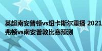 英超南安普頓vs紐卡斯爾重播 2021/22英超第一輪前瞻:埃弗頓vs南安普敦比賽預測