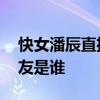快女潘辰直播公布戀情 潘辰個人資料近況男友是誰