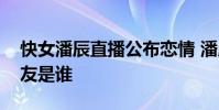 快女潘辰直播公布戀情 潘辰個人資料近況男友是誰