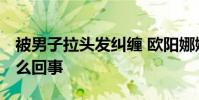 被男子拉頭發糾纏 歐陽娜娜報平安 到底是怎么回事