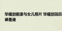 畢福劍前妻與女兒照片 畢福劍簡歷老婆照片 畢福劍現任老婆是誰