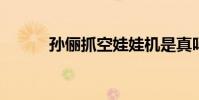 孫儷抓空娃娃機是真嗎詳情如何