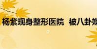 楊紫現身整形醫院 被八卦媒體曝光照片曝光
