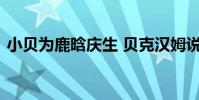 小貝為鹿晗慶生 貝克漢姆說了什么什么情況