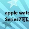 apple watch 7能獨立拍照嗎 AppleWatchSeries7可以單獨拍照嗎 
