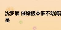 沈夢辰 催婚根本催不動海濤 不結婚的原因竟是