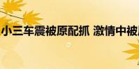 小三車震被原配抓 激情中被原配抓個正著(圖)