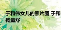 于和偉女兒的照片圖 于和偉老婆宋林靜撞臉楊童舒