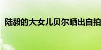 陸毅的大女兒貝爾曬出自拍陸毅大女兒是誰