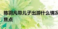 陳羽凡帶兒子出游什么情況身旁白衣女子卻成焦點