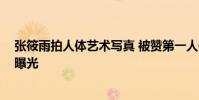 張筱雨拍人體藝術寫真 被贊第一人體裸模 張筱雨個人資料曝光