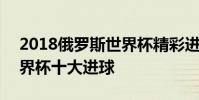 2018俄羅斯世界杯精彩進球 2018俄羅斯世界杯十大進球