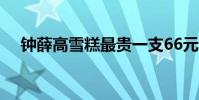 鐘薛高雪糕最貴一支66元 為什么這么貴