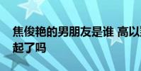 焦俊艷的男朋友是誰 高以翔焦俊艷真的在一起了嗎