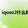 iqooz2什么時候能出 iqooz2什么時候上市 