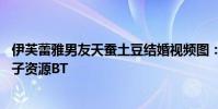 伊芙蕾雅男友天蠶土豆結婚視頻圖:伊芙蕾雅4p事件圖片種子資源BT
