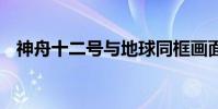 神舟十二號與地球同框畫面 這是什么畫面