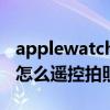 applewatch 7有攝像功能嗎 AppleWatch7怎么遙控拍照 