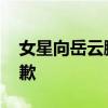 女星向岳云鵬認錯 到底發生什么事了為何道歉