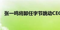張一鳴將卸任字節跳動CEO 為何突然卸任