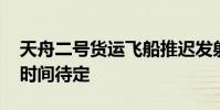 天舟二號貨運飛船推遲發射 系技術原因發射時間待定