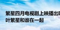 繁星四月電視劇上映播出時間什么時候 結局葉繁星和誰在一起