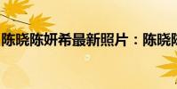 陳曉陳妍希最新照片:陳曉陳妍希濕吻圖高清