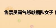 售票員霸氣怒懟插隊女子 售票員如何懟的