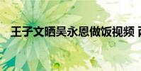 王子文曬吳永恩做飯視頻 兩人真是太甜了