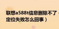 聯想a588t信息刪除不了(聯想A588T老是定位失敗怎么回事)