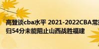 高登談cba水平 2021-2022CBA常規賽12.25戰報:高登回歸54分未能阻止山西戰勝福建