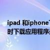 ipad 和iphone下載軟件怎么能不同步（iPhone跟IPad同時下載應用程序是怎么回事）