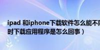 ipad 和iphone下載軟件怎么能不同步(iPhone跟IPad同時下載應用程序是怎么回事)