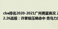 cba排名2020-2021廣州男籃賽況 2021-2022CBA常規賽12.26戰報:許家晗壓哨命中 青島力克廣州取勝