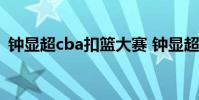 鐘顯超cba扣籃大賽 鐘顯超為什么不去cba