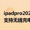 ipadpro2021可以無線充電么 iPadPro2022支持無線充電嗎 