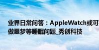 業界日常問答:AppleWatch或可打斷噩夢 或將解決用戶做噩夢等睡眠問題_秀創科技