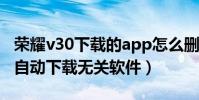 榮耀v30下載的app怎么刪除(華為榮耀3c會自動下載無關軟件)
