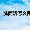 洗面奶怎么用最好？如何正確使用洗面奶？