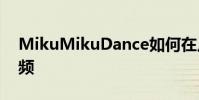 MikuMikuDance如何在幾個步驟中導出視頻
