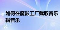 如何在魔影工廠截取音樂 如何在魔影工廠編輯音樂