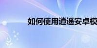 如何使用逍遙安卓模擬器教程