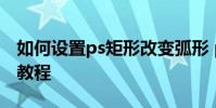 如何設置ps矩形改變弧形 ps把圖形變成弧形教程