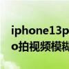 iphone13pro拍視頻有噪音嗎 iphone13pro拍視頻模糊 