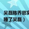吳磊陳喬恩實錘是真的嗎（陳喬恩究竟有沒有睡了吳磊）