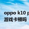 oppo k10 pro發熱嚴重嗎 OPPOK10Pro玩游戲卡頓嗎 