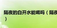 隔夜的白開水能喝嗎(隔夜的白開水可以喝嗎)