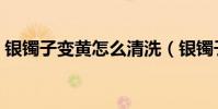 銀鐲子變黃怎么清洗(銀鐲子變黃如何清洗)