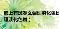 臉上有斑怎么調理淡化色斑(臉上有斑如何調理淡化色斑)